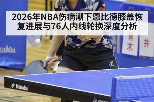 2026年NBA伤病潮下恩比德膝盖恢复进展与76人内线轮换深度分析